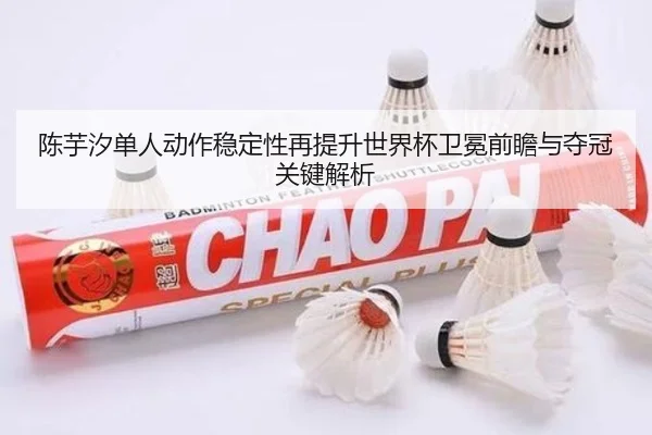 陈芋汐单人动作稳定性再提升世界杯卫冕前瞻与夺冠关键解析